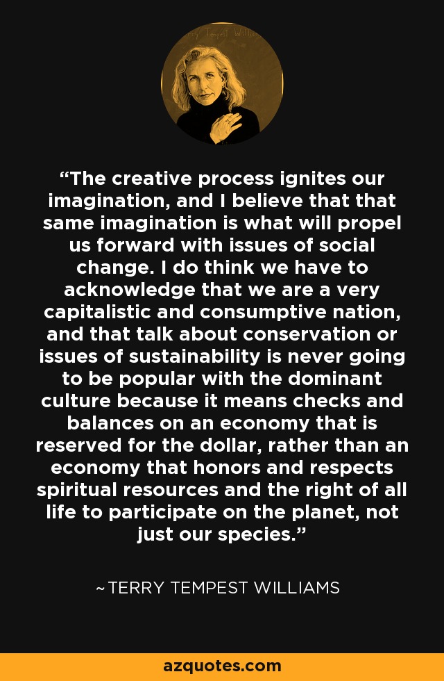 The creative process ignites our imagination, and I believe that that same imagination is what will propel us forward with issues of social change. I do think we have to acknowledge that we are a very capitalistic and consumptive nation, and that talk about conservation or issues of sustainability is never going to be popular with the dominant culture because it means checks and balances on an economy that is reserved for the dollar, rather than an economy that honors and respects spiritual resources and the right of all life to participate on the planet, not just our species. - Terry Tempest Williams