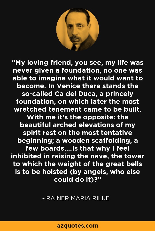 My loving friend, you see, my life was never given a foundation, no one was able to imagine what it would want to become. In Venice there stands the so-called Ca del Duca, a princely foundation, on which later the most wretched tenement came to be built. With me it's the opposite: the beautiful arched elevations of my spirit rest on the most tentative beginning; a wooden scaffolding, a few boards....Is that why I feel inhibited in raising the nave, the tower to which the weight of the great bells is to be hoisted (by angels, who else could do it)? - Rainer Maria Rilke