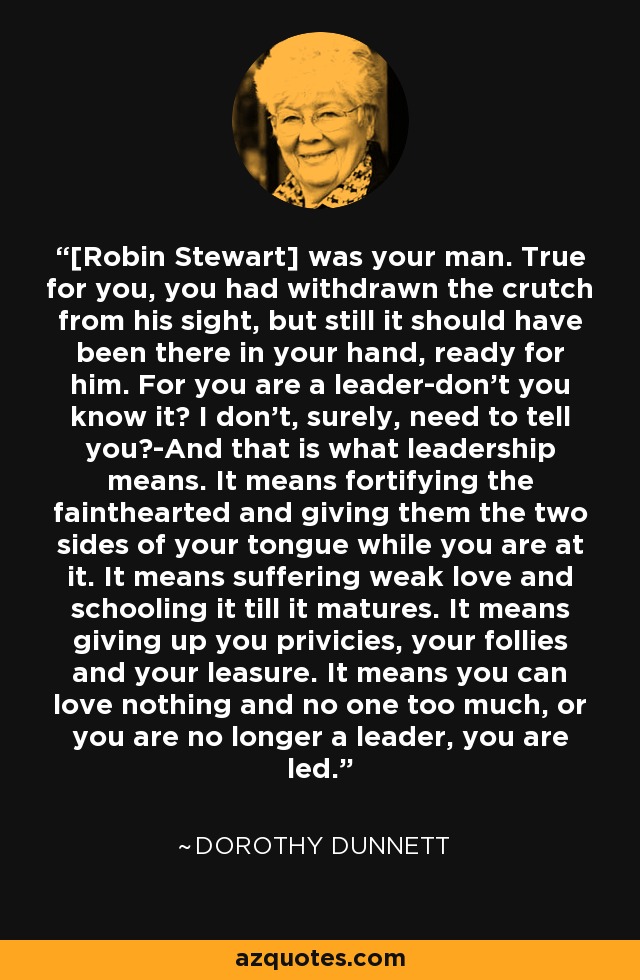 [Robin Stewart] was your man. True for you, you had withdrawn the crutch from his sight, but still it should have been there in your hand, ready for him. For you are a leader-don't you know it? I don't, surely, need to tell you?-And that is what leadership means. It means fortifying the fainthearted and giving them the two sides of your tongue while you are at it. It means suffering weak love and schooling it till it matures. It means giving up you privicies, your follies and your leasure. It means you can love nothing and no one too much, or you are no longer a leader, you are led. - Dorothy Dunnett