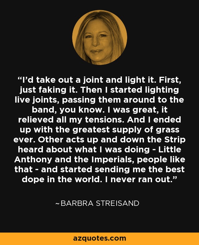 I'd take out a joint and light it. First, just faking it. Then I started lighting live joints, passing them around to the band, you know. I was great, it relieved all my tensions. And I ended up with the greatest supply of grass ever. Other acts up and down the Strip heard about what I was doing - Little Anthony and the Imperials, people like that - and started sending me the best dope in the world. I never ran out. - Barbra Streisand