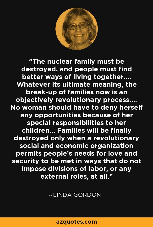 The nuclear family must be destroyed, and people must find better ways of living together.... Whatever its ultimate meaning, the break-up of families now is an objectively revolutionary process.... No woman should have to deny herself any opportunities because of her special responsibilities to her children... Families will be finally destroyed only when a revolutionary social and economic organization permits people's needs for love and security to be met in ways that do not impose divisions of labor, or any external roles, at all. - Linda Gordon