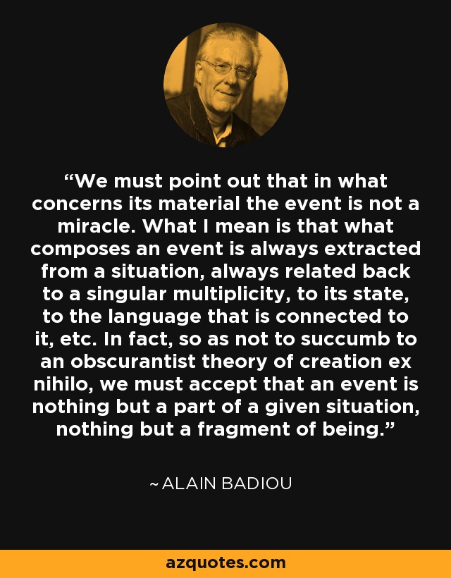 We must point out that in what concerns its material the event is not a miracle. What I mean is that what composes an event is always extracted from a situation, always related back to a singular multiplicity, to its state, to the language that is connected to it, etc. In fact, so as not to succumb to an obscurantist theory of creation ex nihilo, we must accept that an event is nothing but a part of a given situation, nothing but a fragment of being. - Alain Badiou