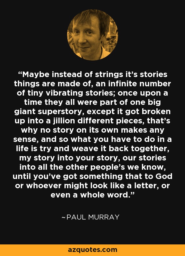 Maybe instead of strings it's stories things are made of, an infinite number of tiny vibrating stories; once upon a time they all were part of one big giant superstory, except it got broken up into a jillion different pieces, that's why no story on its own makes any sense, and so what you have to do in a life is try and weave it back together, my story into your story, our stories into all the other people's we know, until you've got something that to God or whoever might look like a letter, or even a whole word. - Paul Murray