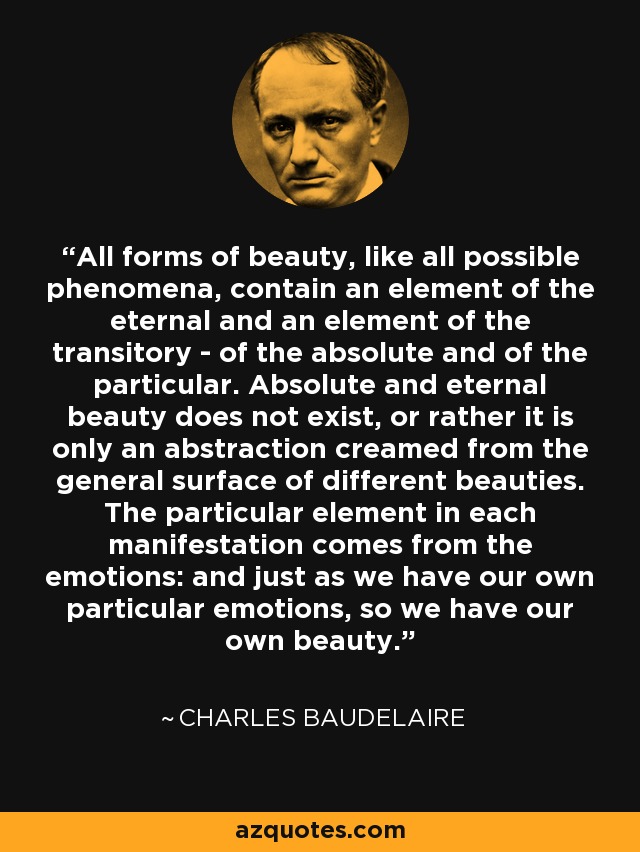 All forms of beauty, like all possible phenomena, contain an element of the eternal and an element of the transitory - of the absolute and of the particular. Absolute and eternal beauty does not exist, or rather it is only an abstraction creamed from the general surface of different beauties. The particular element in each manifestation comes from the emotions: and just as we have our own particular emotions, so we have our own beauty. - Charles Baudelaire