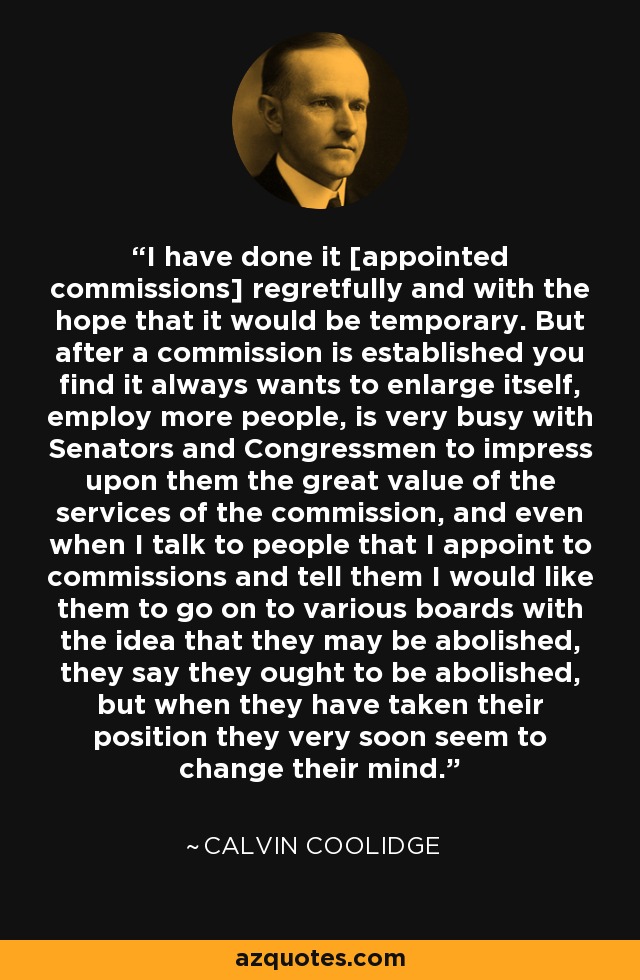 I have done it [appointed commissions] regretfully and with the hope that it would be temporary. But after a commission is established you find it always wants to enlarge itself, employ more people, is very busy with Senators and Congressmen to impress upon them the great value of the services of the commission, and even when I talk to people that I appoint to commissions and tell them I would like them to go on to various boards with the idea that they may be abolished, they say they ought to be abolished, but when they have taken their position they very soon seem to change their mind. - Calvin Coolidge