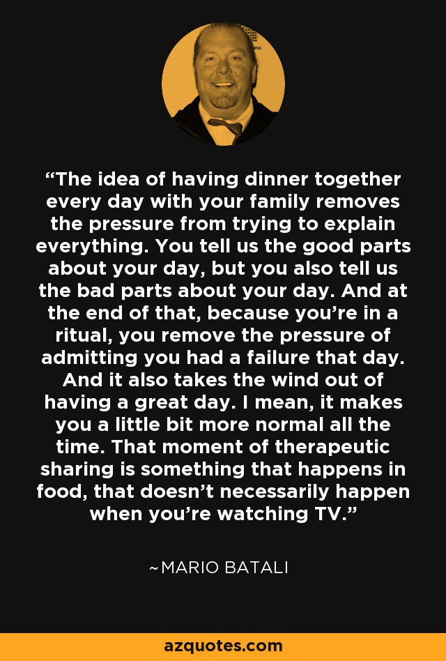 The idea of having dinner together every day with your family removes the pressure from trying to explain everything. You tell us the good parts about your day, but you also tell us the bad parts about your day. And at the end of that, because you're in a ritual, you remove the pressure of admitting you had a failure that day. And it also takes the wind out of having a great day. I mean, it makes you a little bit more normal all the time. That moment of therapeutic sharing is something that happens in food, that doesn't necessarily happen when you're watching TV. - Mario Batali