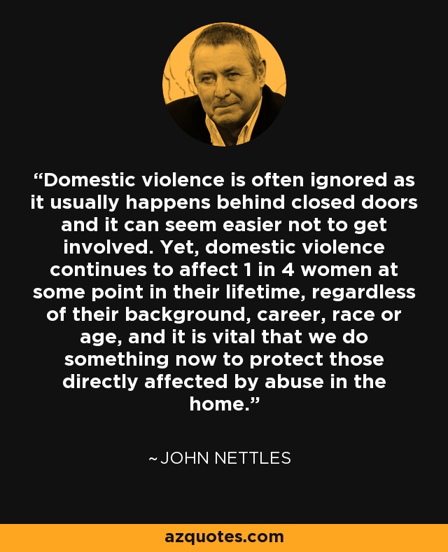 Domestic violence is often ignored as it usually happens behind closed doors and it can seem easier not to get involved. Yet, domestic violence continues to affect 1 in 4 women at some point in their lifetime, regardless of their background, career, race or age, and it is vital that we do something now to protect those directly affected by abuse in the home. - John Nettles