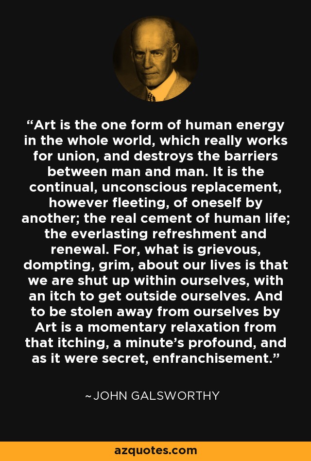 Art is the one form of human energy in the whole world, which really works for union, and destroys the barriers between man and man. It is the continual, unconscious replacement, however fleeting, of oneself by another; the real cement of human life; the everlasting refreshment and renewal. For, what is grievous, dompting, grim, about our lives is that we are shut up within ourselves, with an itch to get outside ourselves. And to be stolen away from ourselves by Art is a momentary relaxation from that itching, a minute's profound, and as it were secret, enfranchisement. - John Galsworthy