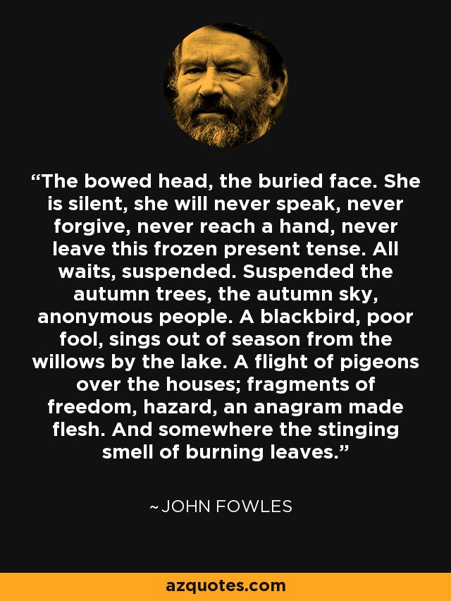 The bowed head, the buried face. She is silent, she will never speak, never forgive, never reach a hand, never leave this frozen present tense. All waits, suspended. Suspended the autumn trees, the autumn sky, anonymous people. A blackbird, poor fool, sings out of season from the willows by the lake. A flight of pigeons over the houses; fragments of freedom, hazard, an anagram made flesh. And somewhere the stinging smell of burning leaves. - John Fowles