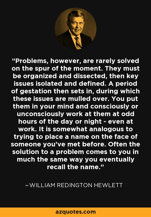 Problems, however, are rarely solved on the spur of the moment. They must be organized and dissected, then key issues isolated and defined. A period of gestation then sets in, during which these issues are mulled over. You put them in your mind and consciously or unconsciously work at them at odd hours of the day or night - even at work. It is somewhat analogous to trying to place a name on the face of someone you've met before. Often the solution to a problem comes to you in much the same way you eventually recall the name. - William Redington Hewlett