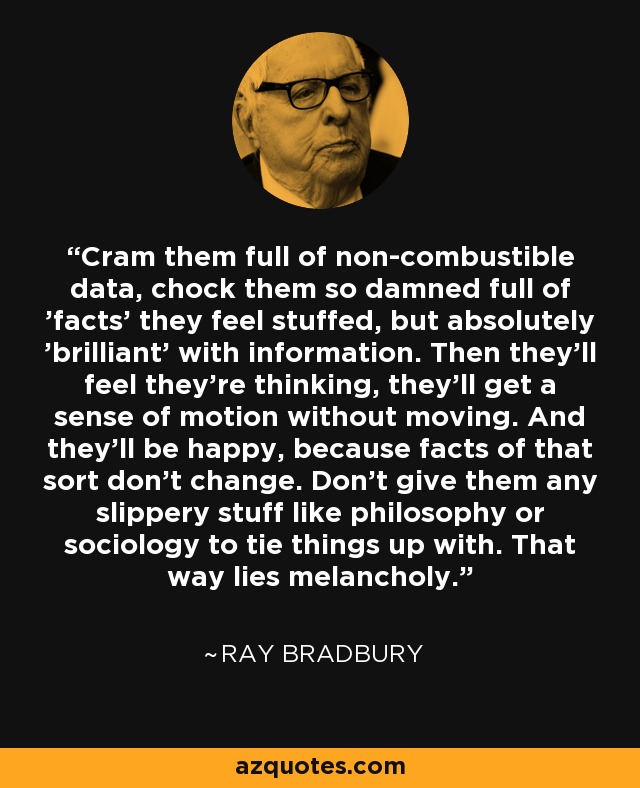 Cram them full of non-combustible data, chock them so damned full of 'facts' they feel stuffed, but absolutely 'brilliant' with information. Then they’ll feel they’re thinking, they’ll get a sense of motion without moving. And they’ll be happy, because facts of that sort don’t change. Don’t give them any slippery stuff like philosophy or sociology to tie things up with. That way lies melancholy. - Ray Bradbury