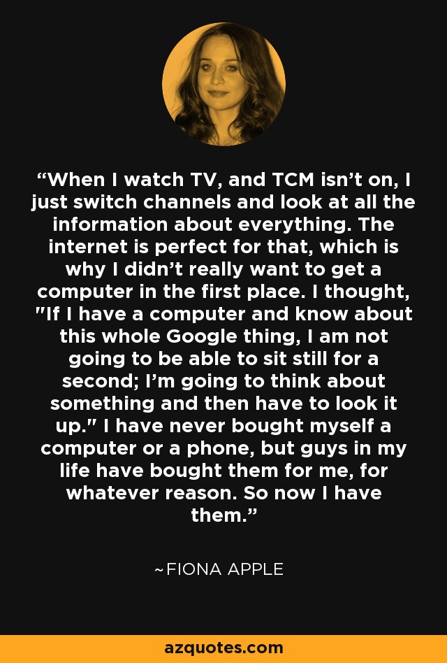 When I watch TV, and TCM isn't on, I just switch channels and look at all the information about everything. The internet is perfect for that, which is why I didn't really want to get a computer in the first place. I thought, 