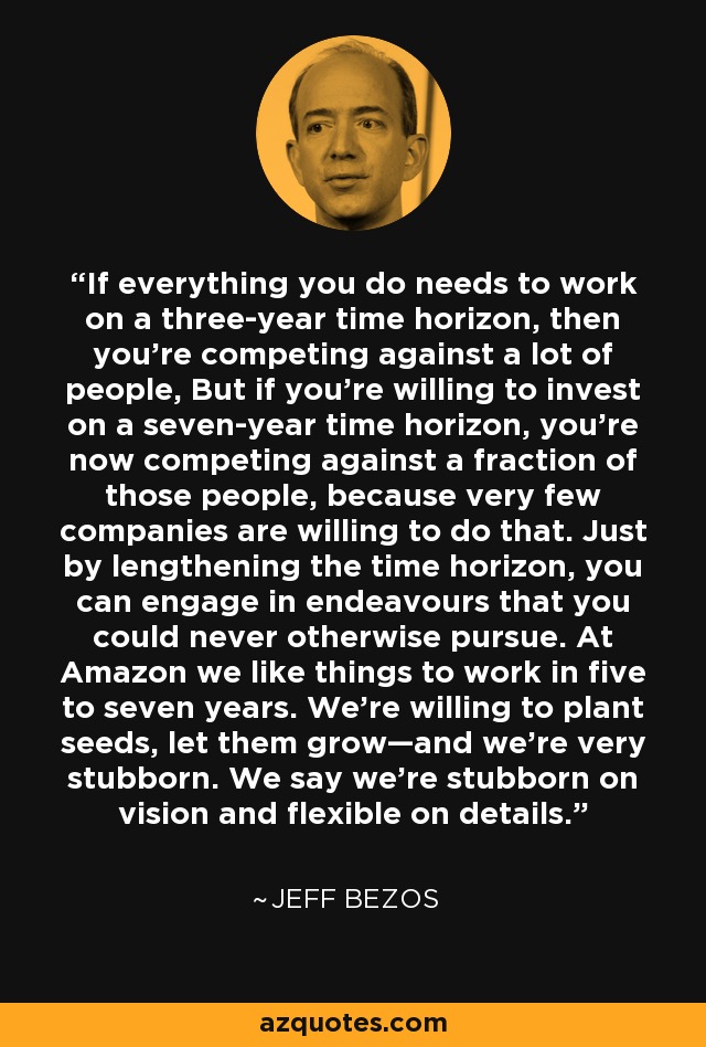 If everything you do needs to work on a three-year time horizon, then you’re competing against a lot of people, But if you’re willing to invest on a seven-year time horizon, you’re now competing against a fraction of those people, because very few companies are willing to do that. Just by lengthening the time horizon, you can engage in endeavours that you could never otherwise pursue. At Amazon we like things to work in five to seven years. We’re willing to plant seeds, let them grow—and we’re very stubborn. We say we’re stubborn on vision and flexible on details. - Jeff Bezos