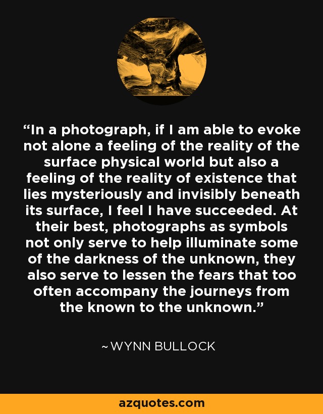 In a photograph, if I am able to evoke not alone a feeling of the reality of the surface physical world but also a feeling of the reality of existence that lies mysteriously and invisibly beneath its surface, I feel I have succeeded. At their best, photographs as symbols not only serve to help illuminate some of the darkness of the unknown, they also serve to lessen the fears that too often accompany the journeys from the known to the unknown. - Wynn Bullock