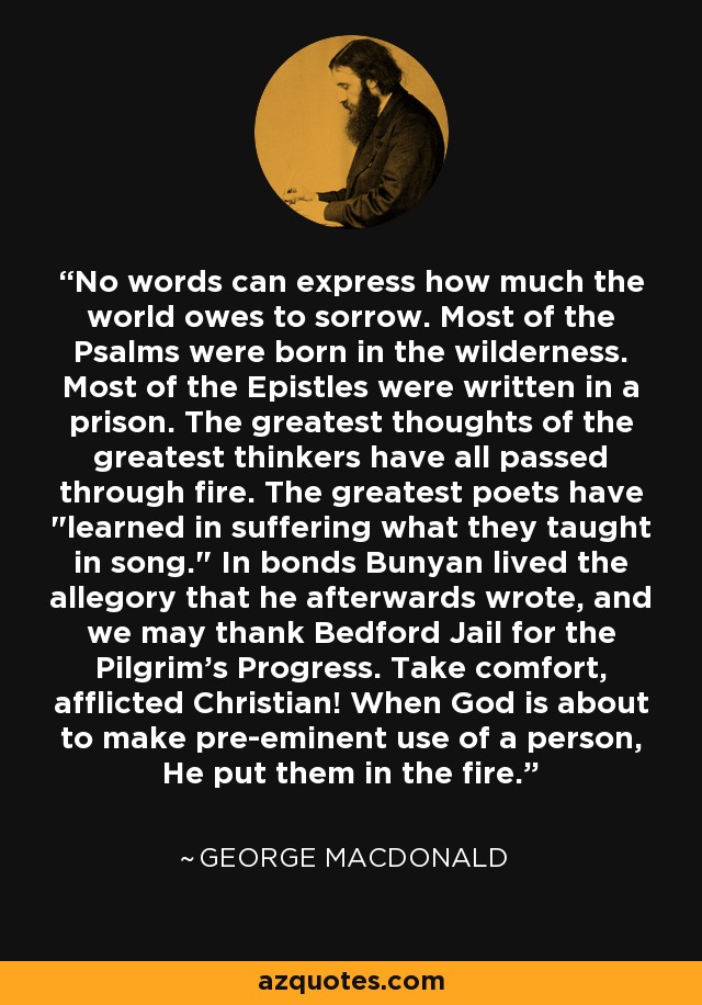 No words can express how much the world owes to sorrow. Most of the Psalms were born in the wilderness. Most of the Epistles were written in a prison. The greatest thoughts of the greatest thinkers have all passed through fire. The greatest poets have 