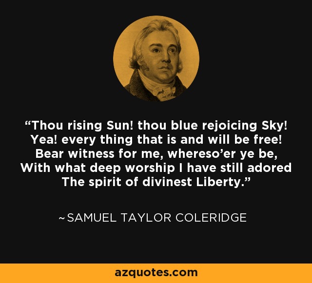 Thou rising Sun! thou blue rejoicing Sky! Yea! every thing that is and will be free! Bear witness for me, whereso'er ye be, With what deep worship I have still adored The spirit of divinest Liberty. - Samuel Taylor Coleridge