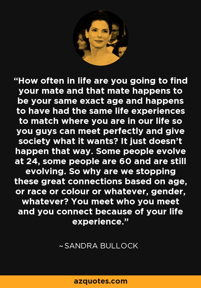 How often in life are you going to find your mate and that mate happens to be your same exact age and happens to have had the same life experiences to match where you are in our life so you guys can meet perfectly and give society what it wants? It just doesn't happen that way. Some people evolve at 24, some people are 60 and are still evolving. So why are we stopping these great connections based on age, or race or colour or whatever, gender, whatever? You meet who you meet and you connect because of your life experience. - Sandra Bullock