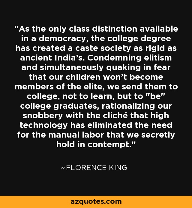 As the only class distinction available in a democracy, the college degree has created a caste society as rigid as ancient India's. Condemning elitism and simultaneously quaking in fear that our children won't become members of the elite, we send them to college, not to learn, but to 