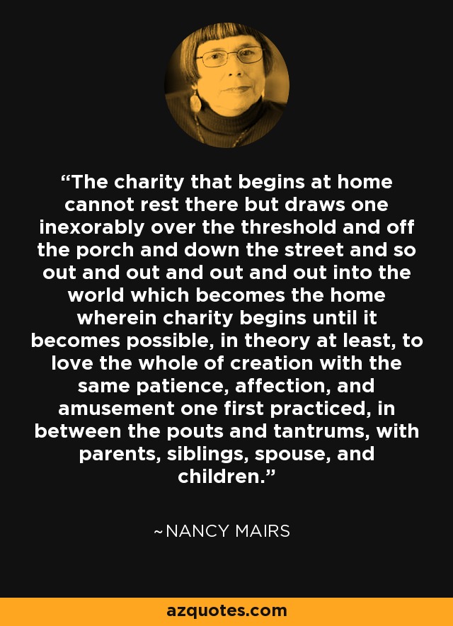The charity that begins at home cannot rest there but draws one inexorably over the threshold and off the porch and down the street and so out and out and out and out into the world which becomes the home wherein charity begins until it becomes possible, in theory at least, to love the whole of creation with the same patience, affection, and amusement one first practiced, in between the pouts and tantrums, with parents, siblings, spouse, and children. - Nancy Mairs