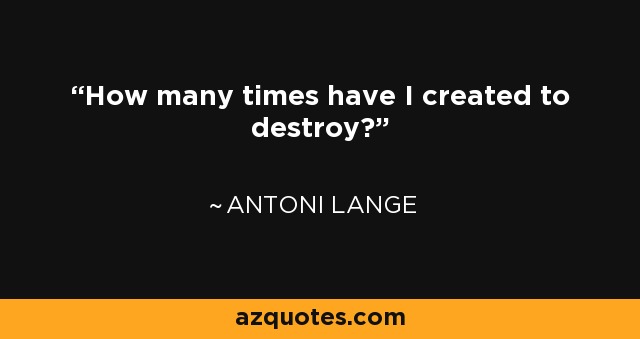 How many times have I created to destroy? - Antoni Lange