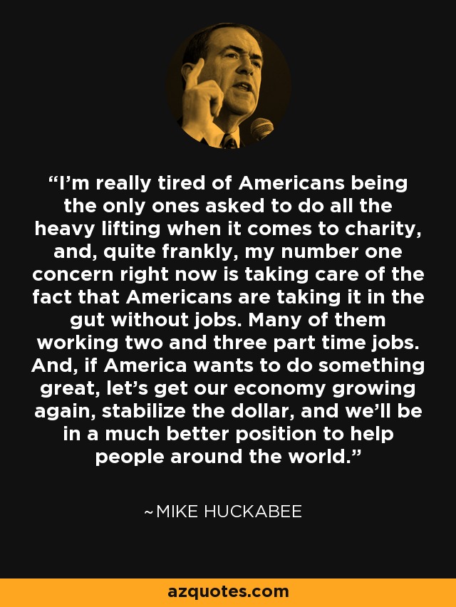 I'm really tired of Americans being the only ones asked to do all the heavy lifting when it comes to charity, and, quite frankly, my number one concern right now is taking care of the fact that Americans are taking it in the gut without jobs. Many of them working two and three part time jobs. And, if America wants to do something great, let's get our economy growing again, stabilize the dollar, and we'll be in a much better position to help people around the world. - Mike Huckabee
