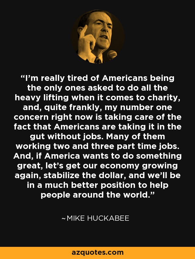 I'm really tired of Americans being the only ones asked to do all the heavy lifting when it comes to charity, and, quite frankly, my number one concern right now is taking care of the fact that Americans are taking it in the gut without jobs. Many of them working two and three part time jobs. And, if America wants to do something great, let's get our economy growing again, stabilize the dollar, and we'll be in a much better position to help people around the world. - Mike Huckabee