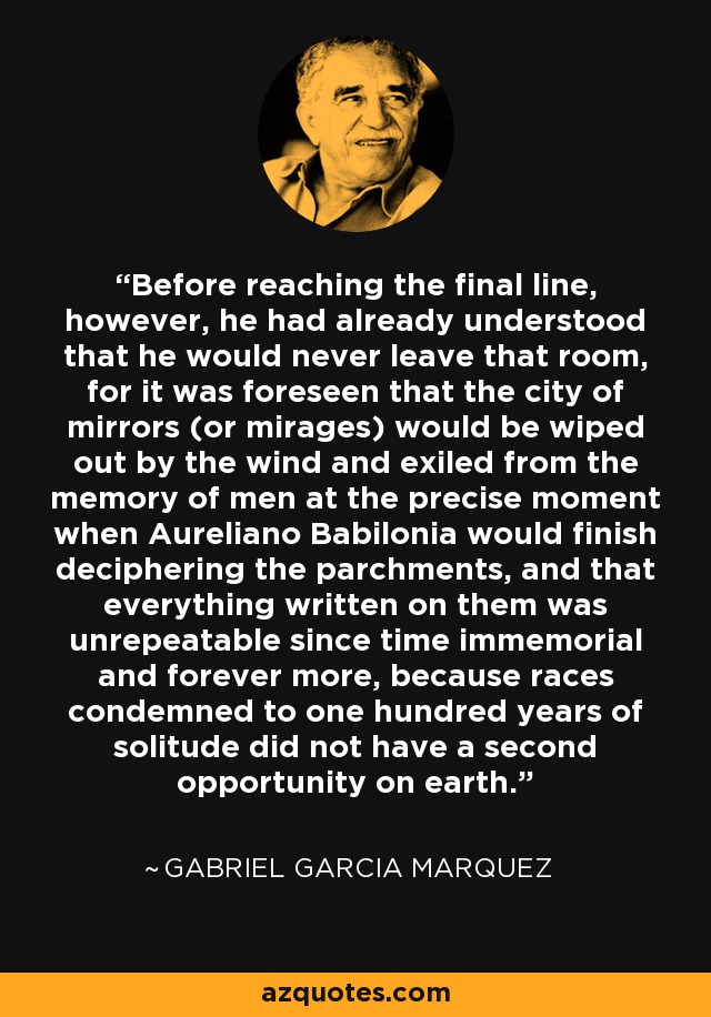 Before reaching the final line, however, he had already understood that he would never leave that room, for it was foreseen that the city of mirrors (or mirages) would be wiped out by the wind and exiled from the memory of men at the precise moment when Aureliano Babilonia would finish deciphering the parchments, and that everything written on them was unrepeatable since time immemorial and forever more, because races condemned to one hundred years of solitude did not have a second opportunity on earth. - Gabriel Garcia Marquez