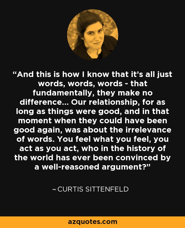 And this is how I know that it's all just words, words, words - that fundamentally, they make no difference... Our relationship, for as long as things were good, and in that moment when they could have been good again, was about the irrelevance of words. You feel what you feel, you act as you act, who in the history of the world has ever been convinced by a well-reasoned argument? - Curtis Sittenfeld