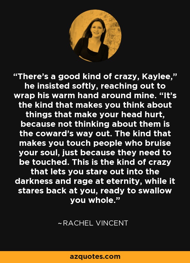 There’s a good kind of crazy, Kaylee,” he insisted softly, reaching out to wrap his warm hand around mine. “It’s the kind that makes you think about things that make your head hurt, because not thinking about them is the coward’s way out. The kind that makes you touch people who bruise your soul, just because they need to be touched. This is the kind of crazy that lets you stare out into the darkness and rage at eternity, while it stares back at you, ready to swallow you whole. - Rachel Vincent