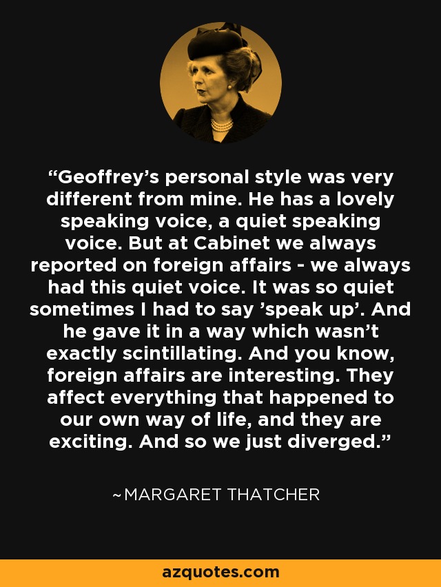 Geoffrey's personal style was very different from mine. He has a lovely speaking voice, a quiet speaking voice. But at Cabinet we always reported on foreign affairs - we always had this quiet voice. It was so quiet sometimes I had to say 'speak up'. And he gave it in a way which wasn't exactly scintillating. And you know, foreign affairs are interesting. They affect everything that happened to our own way of life, and they are exciting. And so we just diverged. - Margaret Thatcher