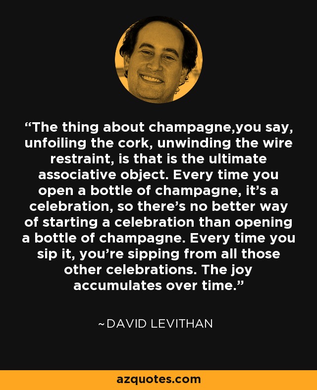 The thing about champagne,you say, unfoiling the cork, unwinding the wire restraint, is that is the ultimate associative object. Every time you open a bottle of champagne, it's a celebration, so there's no better way of starting a celebration than opening a bottle of champagne. Every time you sip it, you're sipping from all those other celebrations. The joy accumulates over time. - David Levithan