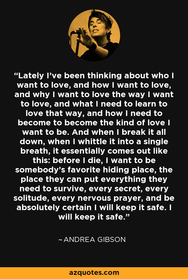 Lately I've been thinking about who I want to love, and how I want to love, and why I want to love the way I want to love, and what I need to learn to love that way, and how I need to become to become the kind of love I want to be. And when I break it all down, when I whittle it into a single breath, it essentially comes out like this: before I die, I want to be somebody's favorite hiding place, the place they can put everything they need to survive, every secret, every solitude, every nervous prayer, and be absolutely certain I will keep it safe. I will keep it safe. - Andrea Gibson