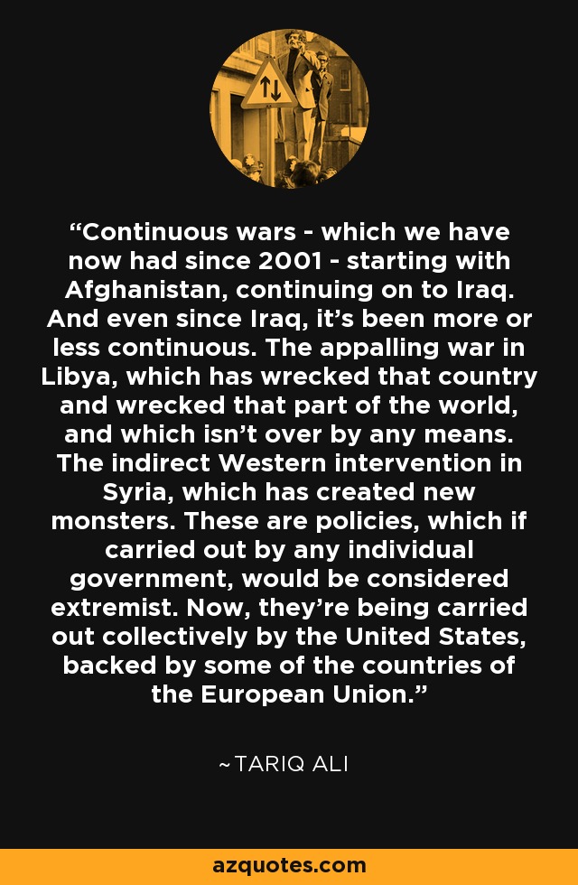 Continuous wars - which we have now had since 2001 - starting with Afghanistan, continuing on to Iraq. And even since Iraq, it's been more or less continuous. The appalling war in Libya, which has wrecked that country and wrecked that part of the world, and which isn't over by any means. The indirect Western intervention in Syria, which has created new monsters. These are policies, which if carried out by any individual government, would be considered extremist. Now, they're being carried out collectively by the United States, backed by some of the countries of the European Union. - Tariq Ali