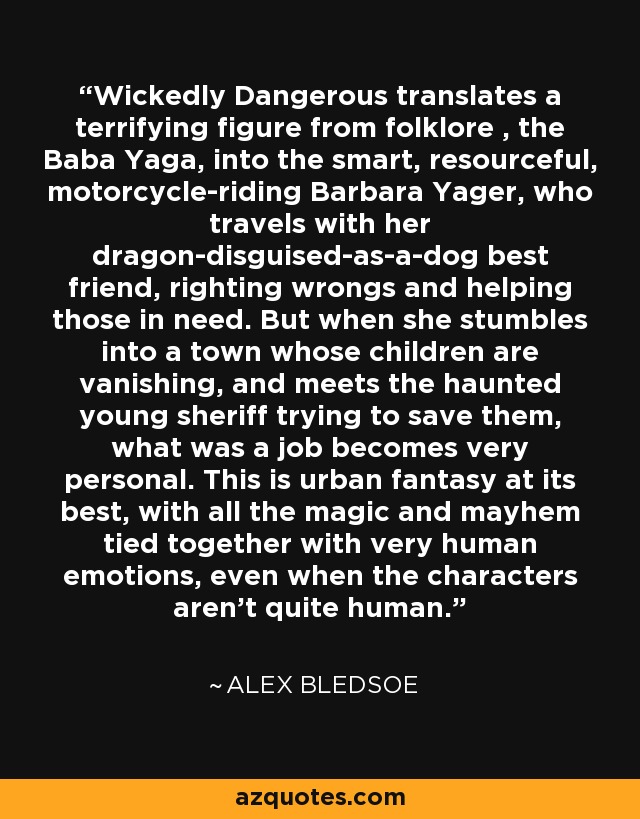 Wickedly Dangerous translates a terrifying figure from folklore , the Baba Yaga, into the smart, resourceful, motorcycle-riding Barbara Yager, who travels with her dragon-disguised-as-a-dog best friend, righting wrongs and helping those in need. But when she stumbles into a town whose children are vanishing, and meets the haunted young sheriff trying to save them, what was a job becomes very personal. This is urban fantasy at its best, with all the magic and mayhem tied together with very human emotions, even when the characters aren't quite human. - Alex Bledsoe