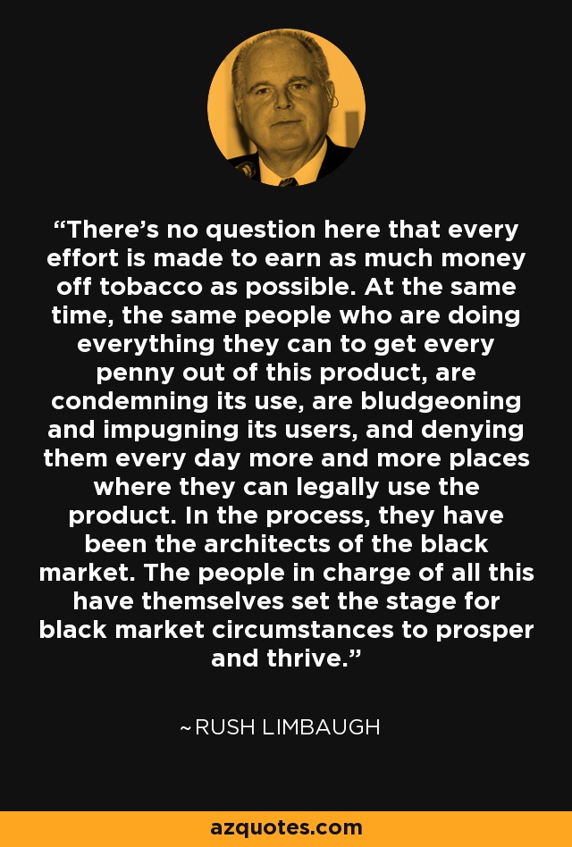 There's no question here that every effort is made to earn as much money off tobacco as possible. At the same time, the same people who are doing everything they can to get every penny out of this product, are condemning its use, are bludgeoning and impugning its users, and denying them every day more and more places where they can legally use the product. In the process, they have been the architects of the black market. The people in charge of all this have themselves set the stage for black market circumstances to prosper and thrive. - Rush Limbaugh
