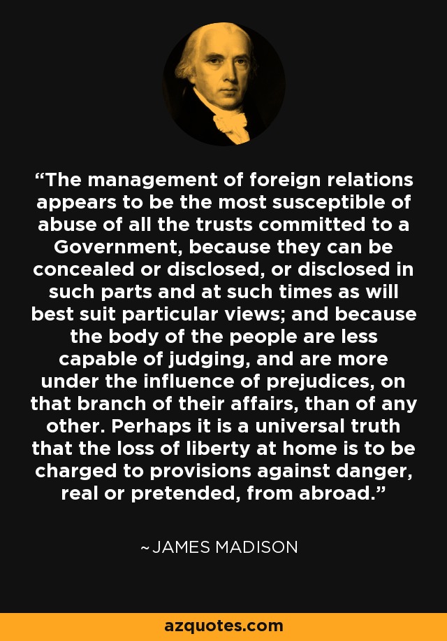 The management of foreign relations appears to be the most susceptible of abuse of all the trusts committed to a Government, because they can be concealed or disclosed, or disclosed in such parts and at such times as will best suit particular views; and because the body of the people are less capable of judging, and are more under the influence of prejudices, on that branch of their affairs, than of any other. Perhaps it is a universal truth that the loss of liberty at home is to be charged to provisions against danger, real or pretended, from abroad. - James Madison