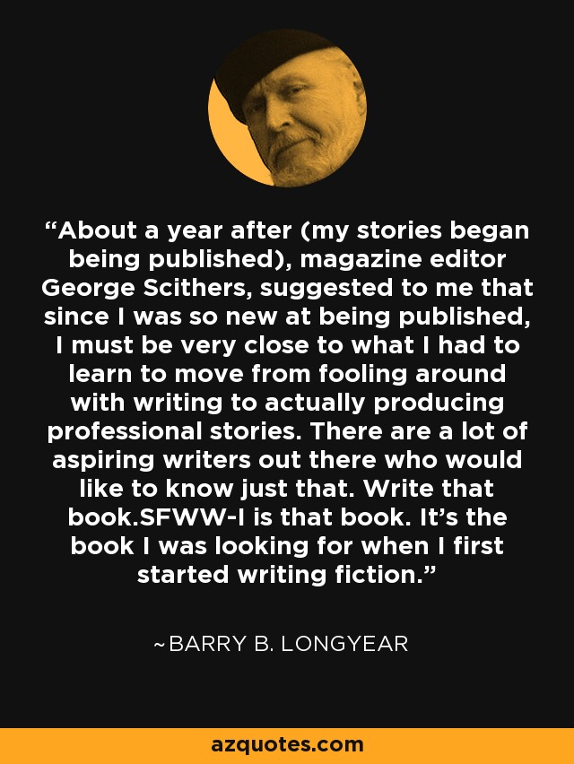 About a year after (my stories began being published), magazine editor George Scithers, suggested to me that since I was so new at being published, I must be very close to what I had to learn to move from fooling around with writing to actually producing professional stories. There are a lot of aspiring writers out there who would like to know just that. Write that book.SFWW-I is that book. It's the book I was looking for when I first started writing fiction. - Barry B. Longyear