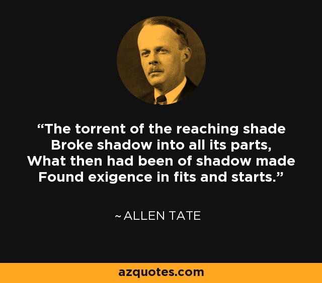 The torrent of the reaching shade Broke shadow into all its parts, What then had been of shadow made Found exigence in fits and starts. - Allen Tate