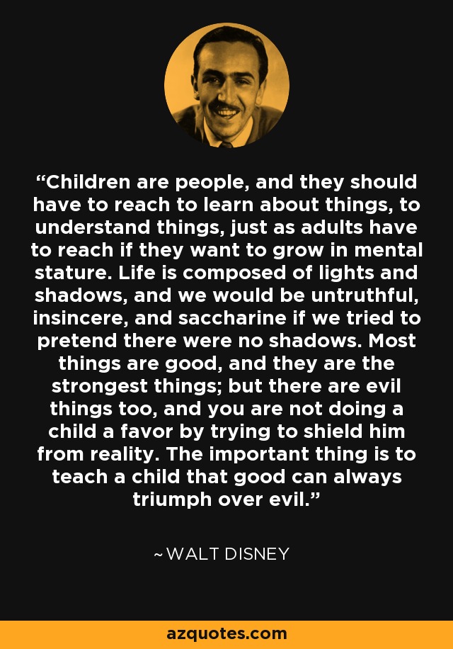 Children are people, and they should have to reach to learn about things, to understand things, just as adults have to reach if they want to grow in mental stature. Life is composed of lights and shadows, and we would be untruthful, insincere, and saccharine if we tried to pretend there were no shadows. Most things are good, and they are the strongest things; but there are evil things too, and you are not doing a child a favor by trying to shield him from reality. The important thing is to teach a child that good can always triumph over evil. - Walt Disney