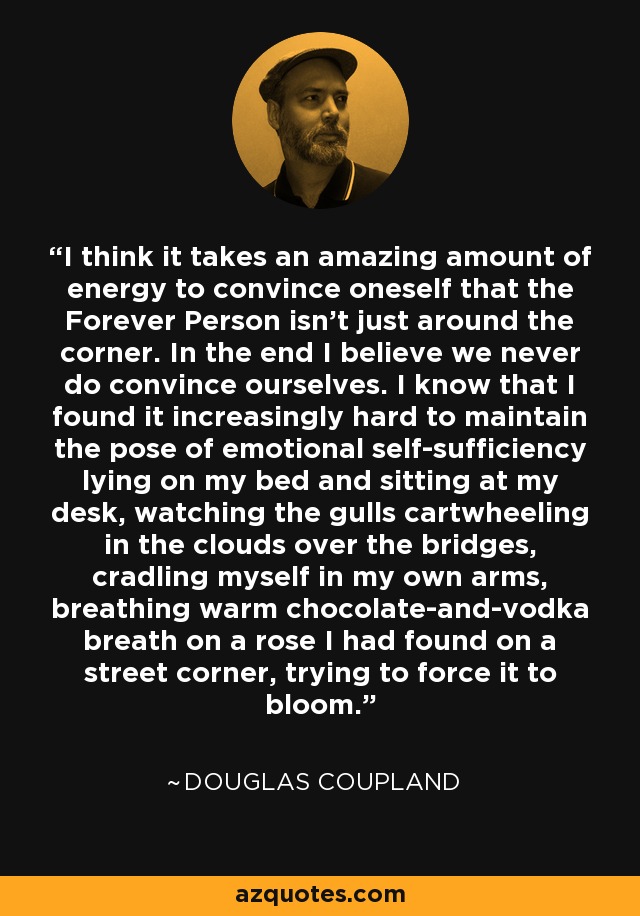 I think it takes an amazing amount of energy to convince oneself that the Forever Person isn't just around the corner. In the end I believe we never do convince ourselves. I know that I found it increasingly hard to maintain the pose of emotional self-sufficiency lying on my bed and sitting at my desk, watching the gulls cartwheeling in the clouds over the bridges, cradling myself in my own arms, breathing warm chocolate-and-vodka breath on a rose I had found on a street corner, trying to force it to bloom. - Douglas Coupland