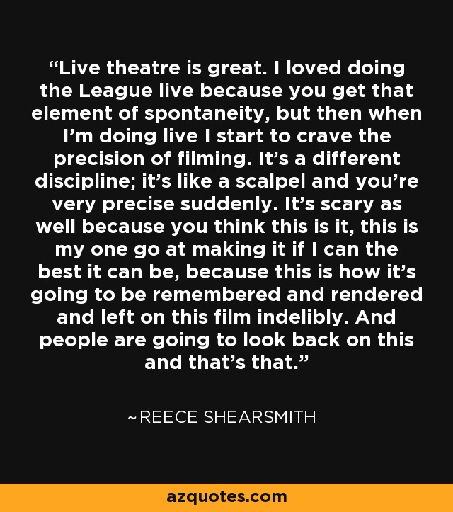 Live theatre is great. I loved doing the League live because you get that element of spontaneity, but then when I'm doing live I start to crave the precision of filming. It's a different discipline; it's like a scalpel and you're very precise suddenly. It's scary as well because you think this is it, this is my one go at making it if I can the best it can be, because this is how it's going to be remembered and rendered and left on this film indelibly. And people are going to look back on this and that's that. - Reece Shearsmith