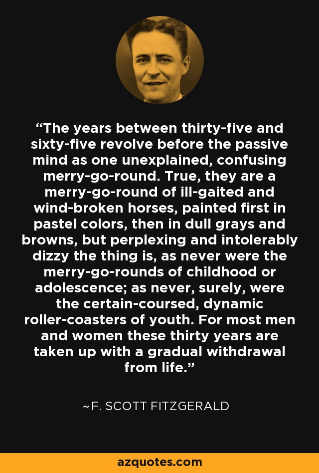 The years between thirty-five and sixty-five revolve before the passive mind as one unexplained, confusing merry-go-round. True, they are a merry-go-round of ill-gaited and wind-broken horses, painted first in pastel colors, then in dull grays and browns, but perplexing and intolerably dizzy the thing is, as never were the merry-go-rounds of childhood or adolescence; as never, surely, were the certain-coursed, dynamic roller-coasters of youth. For most men and women these thirty years are taken up with a gradual withdrawal from life. - F. Scott Fitzgerald