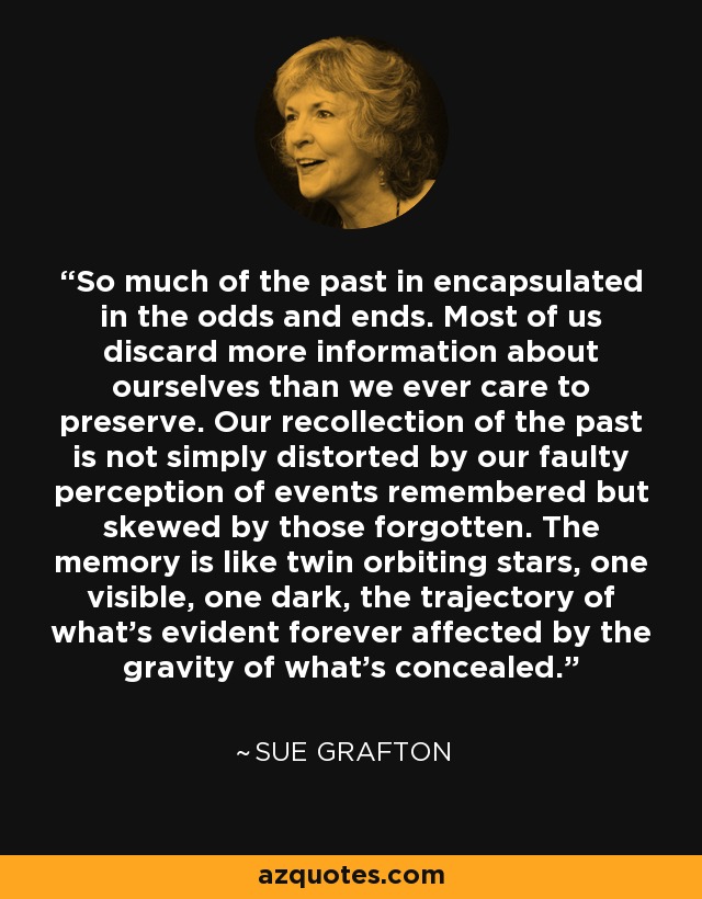 So much of the past in encapsulated in the odds and ends. Most of us discard more information about ourselves than we ever care to preserve. Our recollection of the past is not simply distorted by our faulty perception of events remembered but skewed by those forgotten. The memory is like twin orbiting stars, one visible, one dark, the trajectory of what's evident forever affected by the gravity of what's concealed. - Sue Grafton