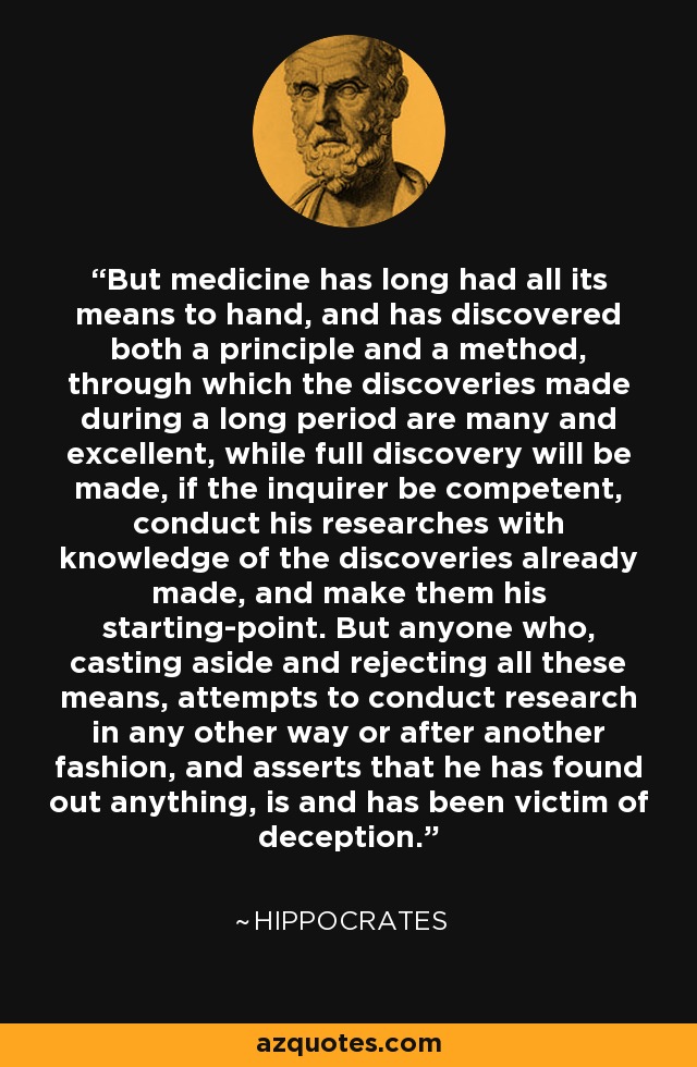 But medicine has long had all its means to hand, and has discovered both a principle and a method, through which the discoveries made during a long period are many and excellent, while full discovery will be made, if the inquirer be competent, conduct his researches with knowledge of the discoveries already made, and make them his starting-point. But anyone who, casting aside and rejecting all these means, attempts to conduct research in any other way or after another fashion, and asserts that he has found out anything, is and has been victim of deception. - Hippocrates