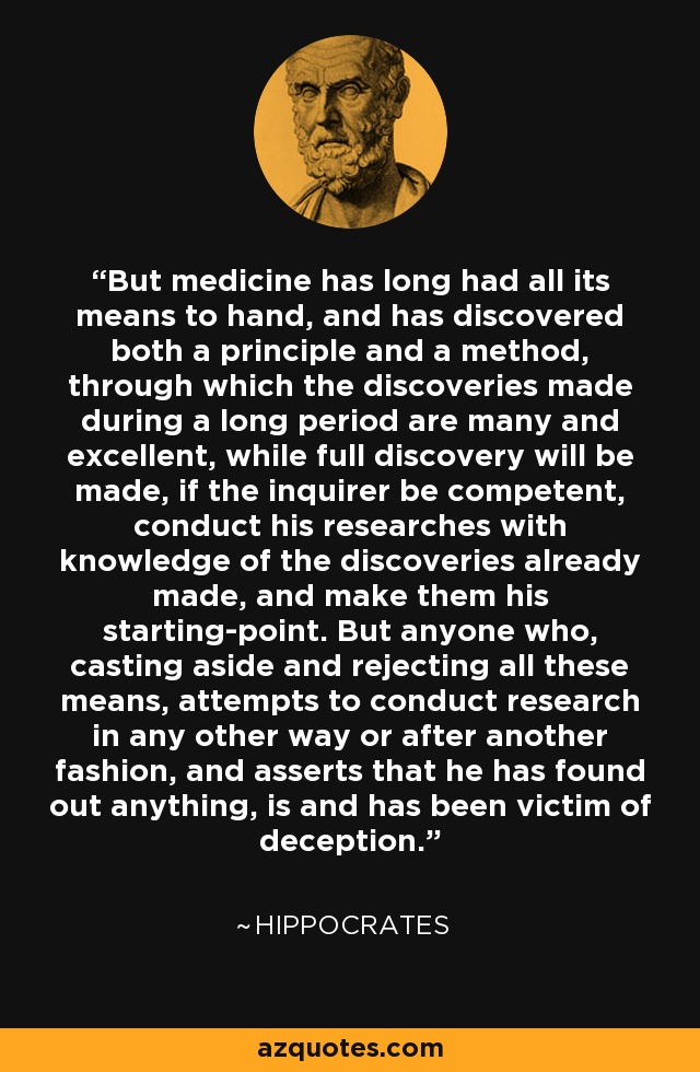 But medicine has long had all its means to hand, and has discovered both a principle and a method, through which the discoveries made during a long period are many and excellent, while full discovery will be made, if the inquirer be competent, conduct his researches with knowledge of the discoveries already made, and make them his starting-point. But anyone who, casting aside and rejecting all these means, attempts to conduct research in any other way or after another fashion, and asserts that he has found out anything, is and has been victim of deception. - Hippocrates