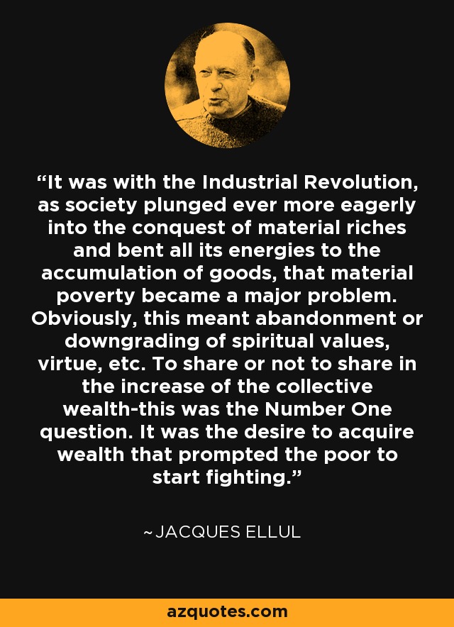 It was with the Industrial Revolution, as society plunged ever more eagerly into the conquest of material riches and bent all its energies to the accumulation of goods, that material poverty became a major problem. Obviously, this meant abandonment or downgrading of spiritual values, virtue, etc. To share or not to share in the increase of the collective wealth-this was the Number One question. It was the desire to acquire wealth that prompted the poor to start fighting. - Jacques Ellul
