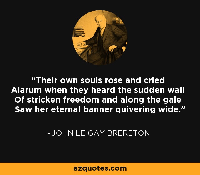 Their own souls rose and cried Alarum when they heard the sudden wail Of stricken freedom and along the gale Saw her eternal banner quivering wide. - John Le Gay Brereton