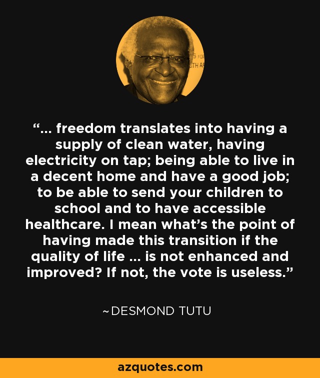 ... freedom translates into having a supply of clean water, having electricity on tap; being able to live in a decent home and have a good job; to be able to send your children to school and to have accessible healthcare. I mean what's the point of having made this transition if the quality of life ... is not enhanced and improved? If not, the vote is useless. - Desmond Tutu