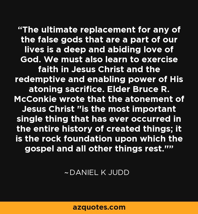 The ultimate replacement for any of the false gods that are a part of our lives is a deep and abiding love of God. We must also learn to exercise faith in Jesus Christ and the redemptive and enabling power of His atoning sacrifice. Elder Bruce R. McConkie wrote that the atonement of Jesus Christ 