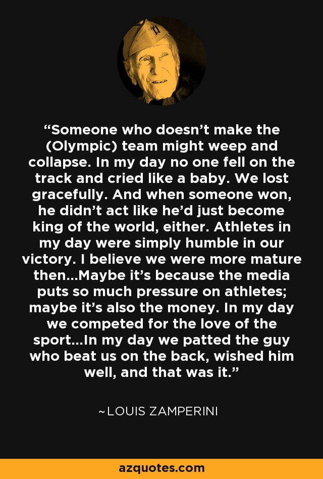 Someone who doesn't make the (Olympic) team might weep and collapse. In my day no one fell on the track and cried like a baby. We lost gracefully. And when someone won, he didn't act like he'd just become king of the world, either. Athletes in my day were simply humble in our victory. I believe we were more mature then...Maybe it's because the media puts so much pressure on athletes; maybe it's also the money. In my day we competed for the love of the sport...In my day we patted the guy who beat us on the back, wished him well, and that was it. - Louis Zamperini